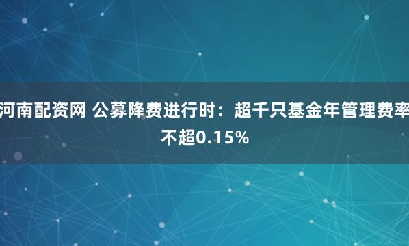 河南配资网 公募降费进行时：超千只基金年管理费率不超0.15%