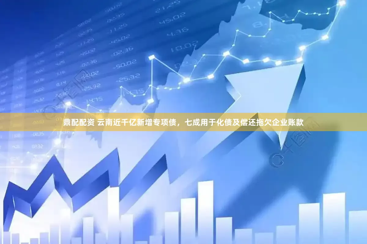 鼎配配资 云南近千亿新增专项债，七成用于化债及偿还拖欠企业账款