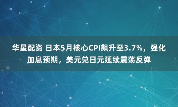 华星配资 日本5月核心CPI飙升至3.7%，强化加息预期，美元兑日元延续震荡反弹