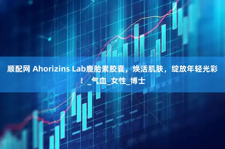 顺配网 Ahorizins Lab鹿胎素胶囊，焕活肌肤，绽放年轻光彩！_气血_女性_博士