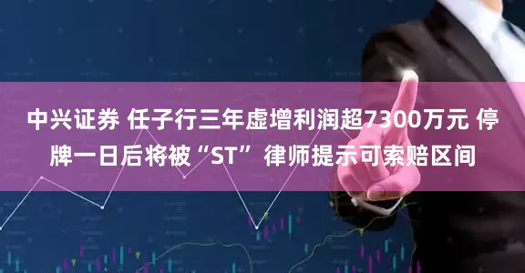 中兴证券 任子行三年虚增利润超7300万元 停牌一日后将被“ST” 律师提示可索赔区间
