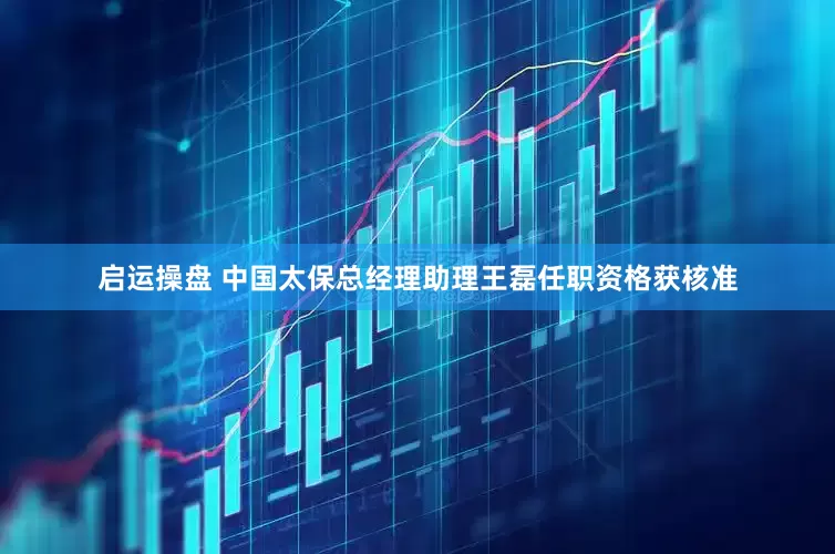 启运操盘 中国太保总经理助理王磊任职资格获核准