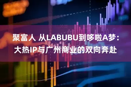 聚富人 从LABUBU到哆啦A梦：大热IP与广州商业的双向奔赴