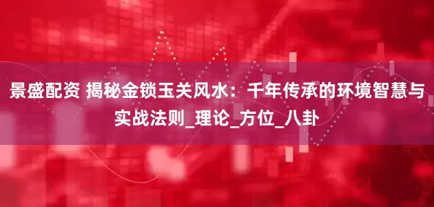 景盛配资 揭秘金锁玉关风水：千年传承的环境智慧与实战法则_理论_方位_八卦