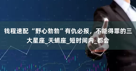 钱程速配 “野心勃勃”有仇必报，不能得罪的三大星座_天蝎座_短时间内_都会