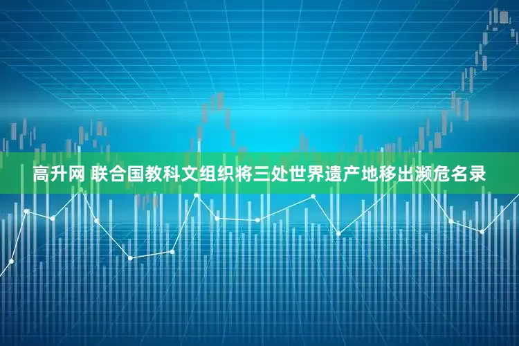 高升网 联合国教科文组织将三处世界遗产地移出濒危名录