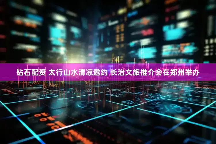 钻石配资 太行山水清凉邀约 长治文旅推介会在郑州举办