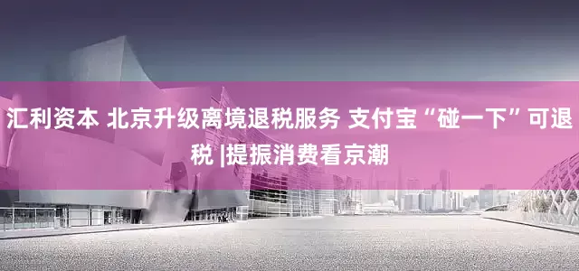 汇利资本 北京升级离境退税服务 支付宝“碰一下”可退税 |提振消费看京潮