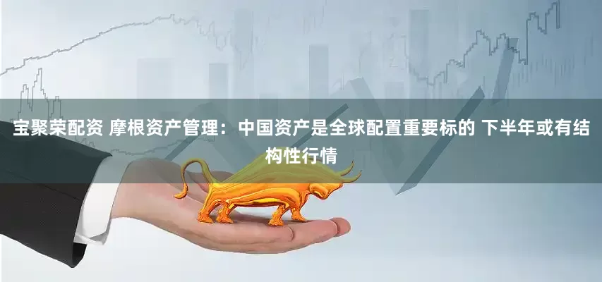 宝聚荣配资 摩根资产管理：中国资产是全球配置重要标的 下半年或有结构性行情