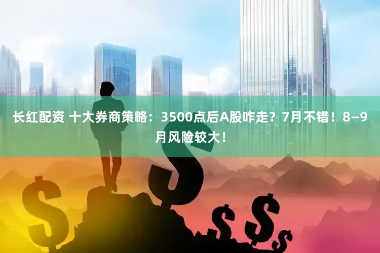 长红配资 十大券商策略：3500点后A股咋走？7月不错！8—9月风险较大！
