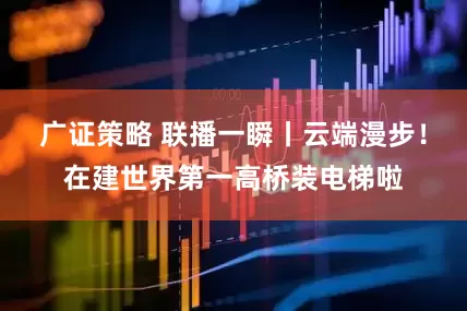 广证策略 联播一瞬丨云端漫步！在建世界第一高桥装电梯啦