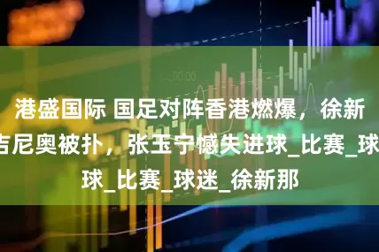 港盛国际 国足对阵香港燃爆，徐新神传塞尔吉尼奥被扑，张玉宁憾失进球_比赛_球迷_徐新那