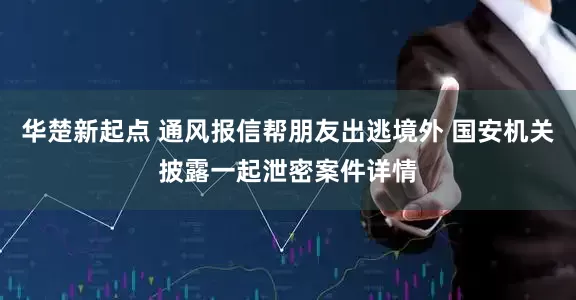 华楚新起点 通风报信帮朋友出逃境外 国安机关披露一起泄密案件详情
