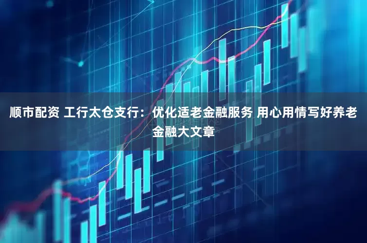 顺市配资 工行太仓支行：优化适老金融服务 用心用情写好养老金融大文章