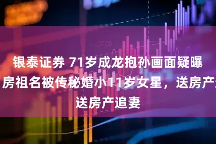 银泰证券 71岁成龙抱孙画面疑曝光！房祖名被传秘婚小11岁女星，送房产追妻