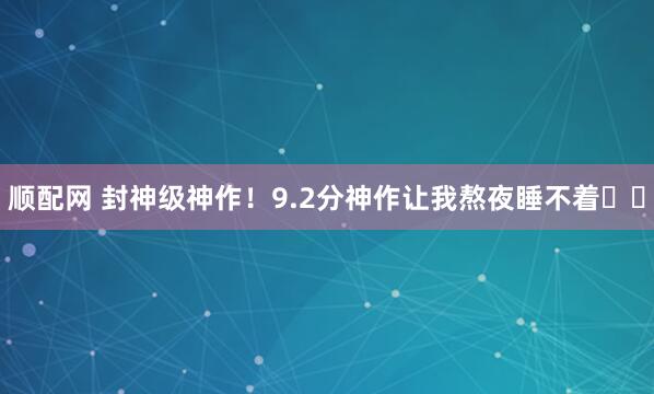 顺配网 封神级神作！9.2分神作让我熬夜睡不着❗️