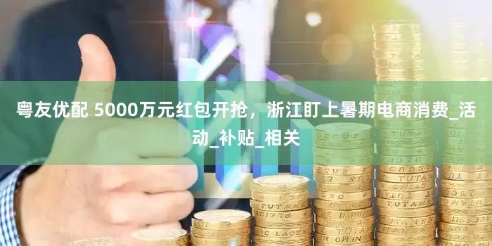 粤友优配 5000万元红包开抢，浙江盯上暑期电商消费_活动_补贴_相关
