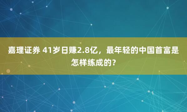 嘉理证券 41岁日赚2.8亿，最年轻的中国首富是怎样练成的？