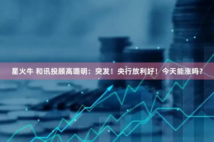 星火牛 和讯投顾高璐明：突发！央行放利好！今天能涨吗？