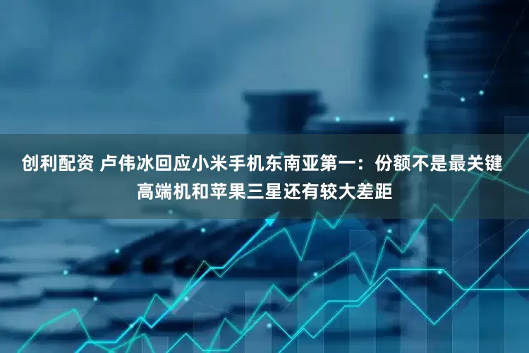 创利配资 卢伟冰回应小米手机东南亚第一：份额不是最关键 高端机和苹果三星还有较大差距