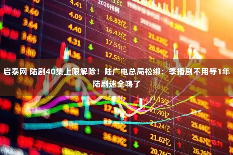 启泰网 陆剧40集上限解除！陆广电总局松绑：季播剧不用等1年　陆剧迷全嗨了