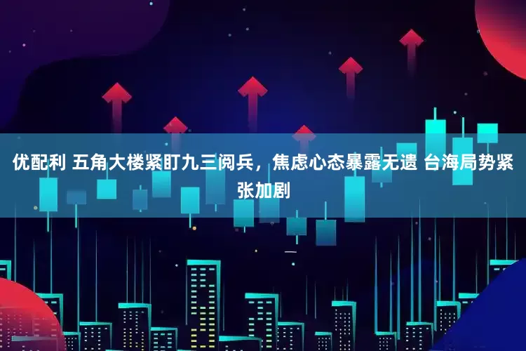 优配利 五角大楼紧盯九三阅兵，焦虑心态暴露无遗 台海局势紧张加剧