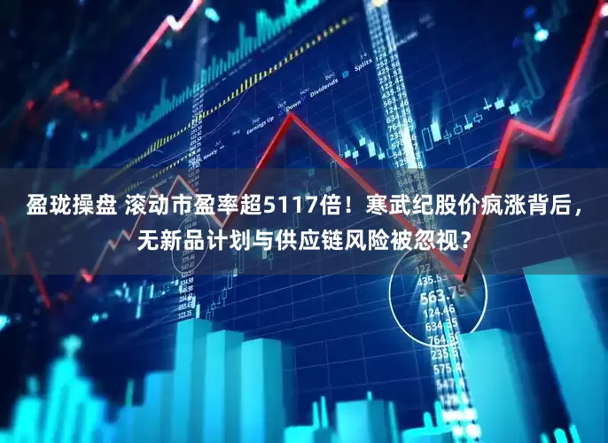 盈珑操盘 滚动市盈率超5117倍！寒武纪股价疯涨背后，无新品计划与供应链风险被忽视？