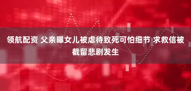 领航配资 父亲曝女儿被虐待致死可怕细节 求救信被截留悲剧发生