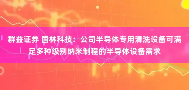 群益证券 国林科技：公司半导体专用清洗设备可满足多种级别纳米制程的半导体设备需求