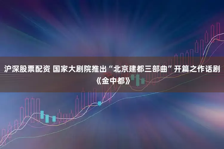 沪深股票配资 国家大剧院推出“北京建都三部曲”开篇之作话剧《金中都》