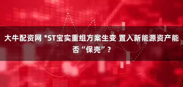 大牛配资网 *ST宝实重组方案生变 置入新能源资产能否“保壳”？