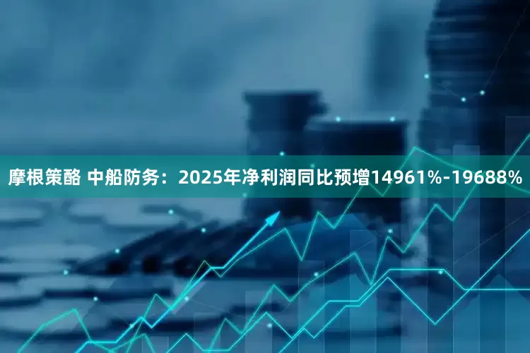 摩根策酪 中船防务：2025年净利润同比预增14961%-19688%