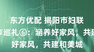 东方优配 揭阳市妇联五年工作巡礼⑥：涵养好家风，共建和美城