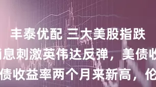 丰泰优配 三大美股指跌，H200消息刺激英伟达反弹，美债收益率两个月来新高，伦铜续创新高