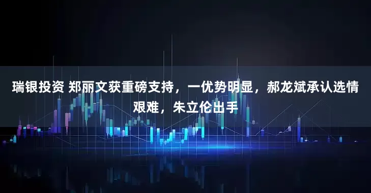 瑞银投资 郑丽文获重磅支持，一优势明显，郝龙斌承认选情艰难，朱立伦出手