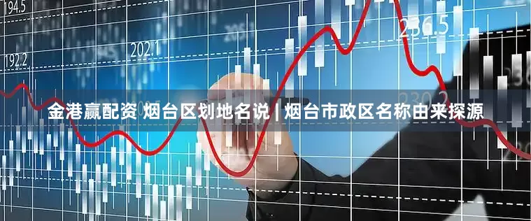 金港赢配资 烟台区划地名说 | 烟台市政区名称由来探源